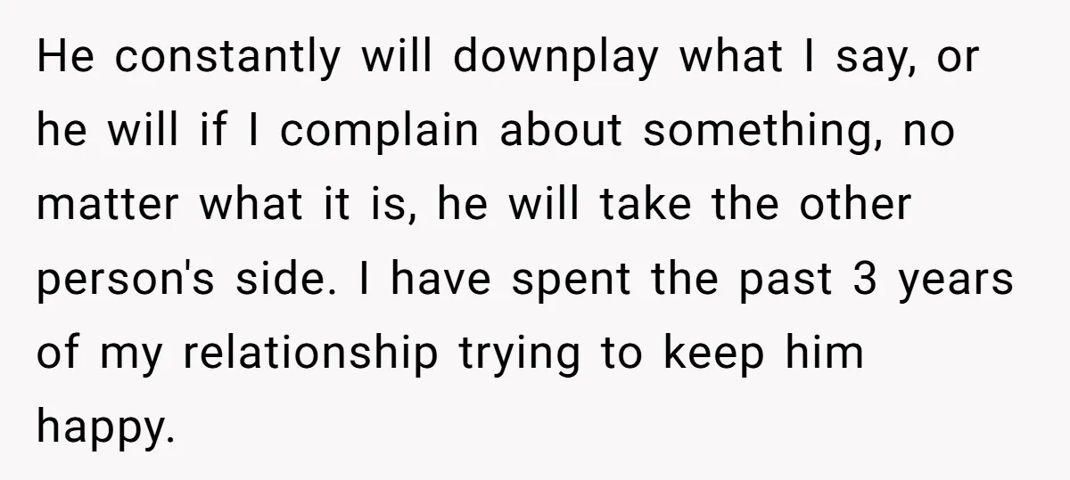 He constantly will downplay what I say, or he will if I complain about something, no matter what it is, he will take the other person's side. I have spent...