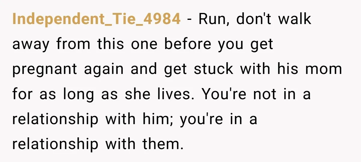 Independent_Tie_4984 − Run, don't walk away from this one before you get pregnant again and get stuck with his mom for as long as she lives. You're not in a...