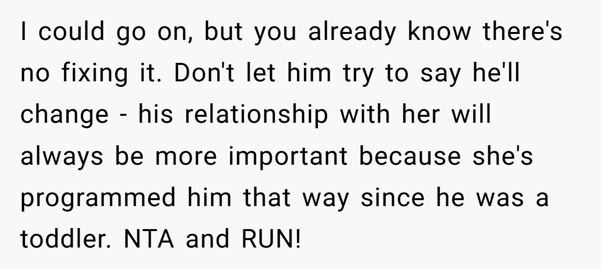 I could go on, but you already know there's no fixing it. Don't let him try to say he'll change - his relationship with her will always be more important...