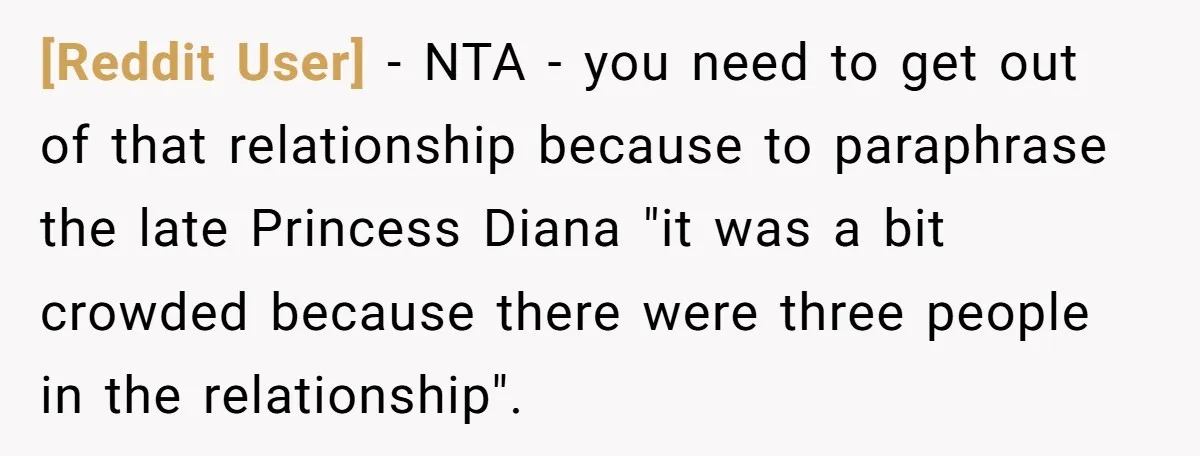 [Reddit User] − NTA - you need to get out of that relationship because to paraphrase the late Princess Diana "it was a bit crowded because there were three people...