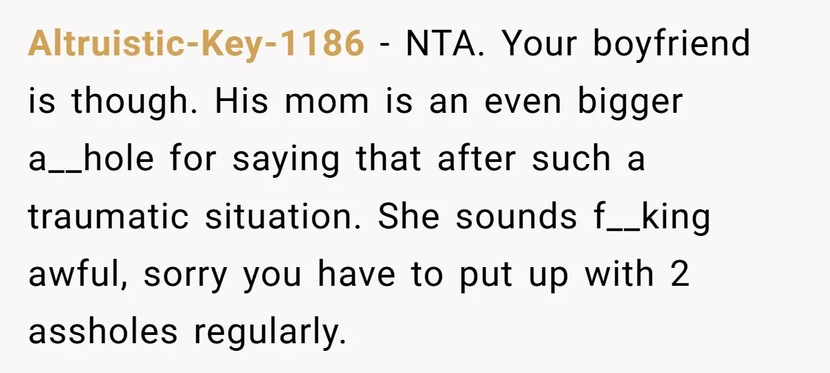 Altruistic-Key-1186 − NTA. Your boyfriend is though. His mom is an even bigger a__hole for saying that after such a traumatic situation. She sounds f__king awful, sorry you have to...