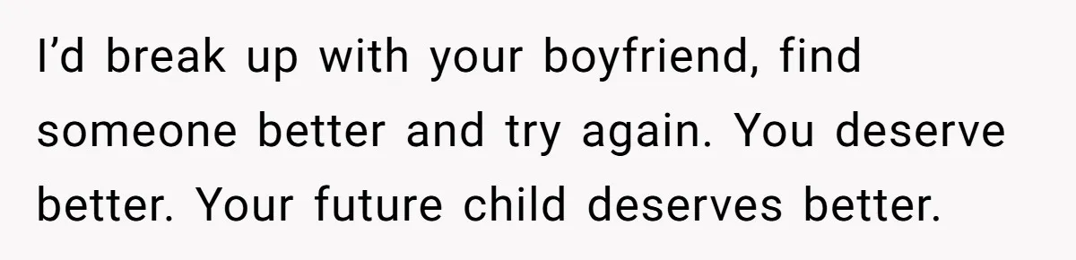 I’d break up with your boyfriend, find someone better and try again. You deserve better. Your future child deserves better.