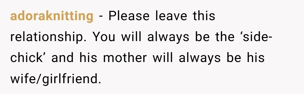 adoraknitting − Please leave this relationship. You will always be the ‘side-chick’ and his mother will always be his wife/girlfriend.