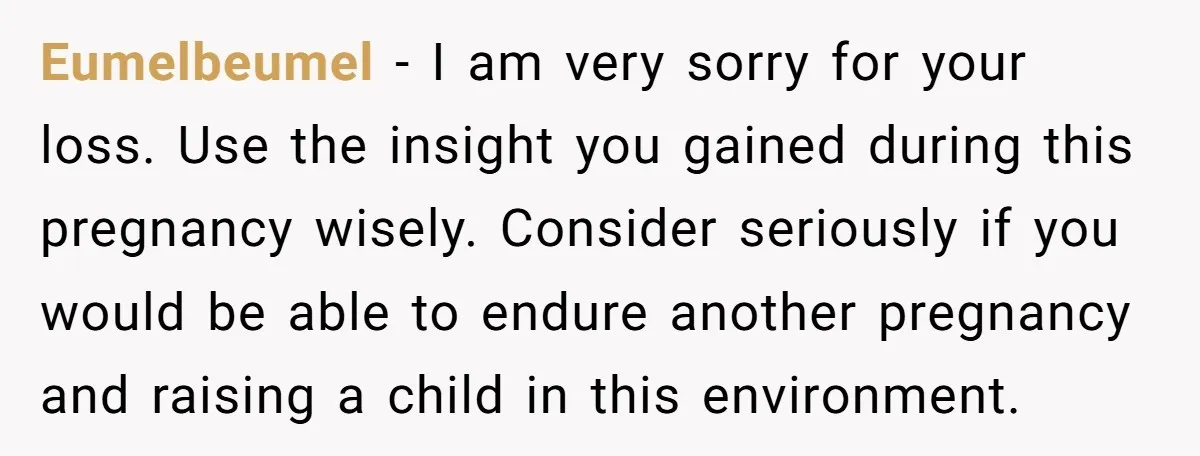 Eumelbeumel − I am very sorry for your loss. Use the insight you gained during this pregnancy wisely. Consider seriously if you would be able to endure another pregnancy and...