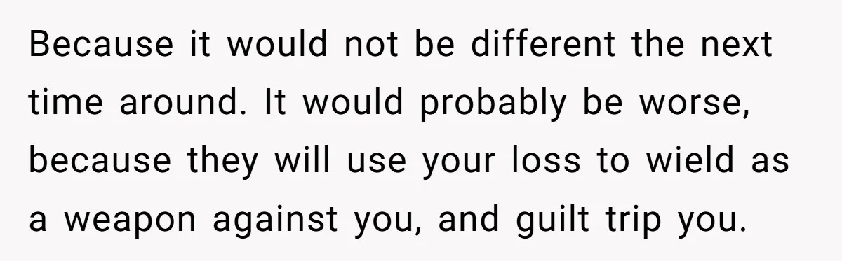 Because it would not be different the next time around. It would probably be worse, because they will use your loss to wield as a weapon against you, and guilt...