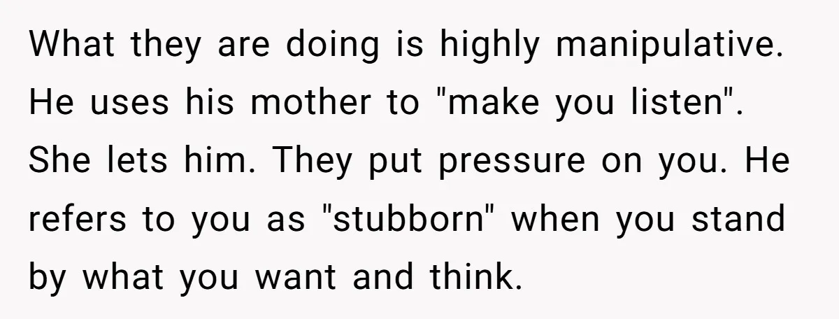 What they are doing is highly manipulative. He uses his mother to "make you listen". She lets him. They put pressure on you. He refers to you as "stubborn" when...