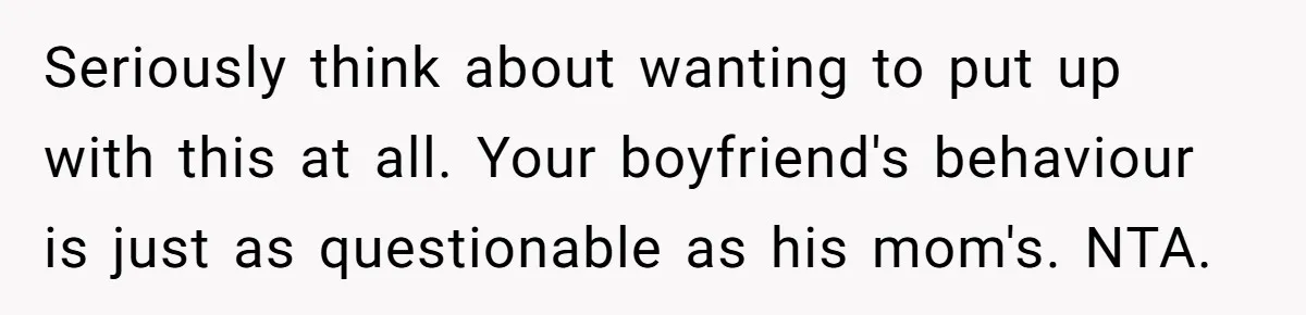 Seriously think about wanting to put up with this at all. Your boyfriend's behaviour is just as questionable as his mom's. NTA.