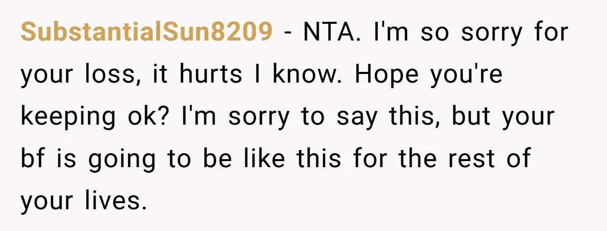 SubstantialSun8209 − NTA. I'm so sorry for your loss, it hurts I know. Hope you're keeping ok? I'm sorry to say this, but your bf is going to be like...