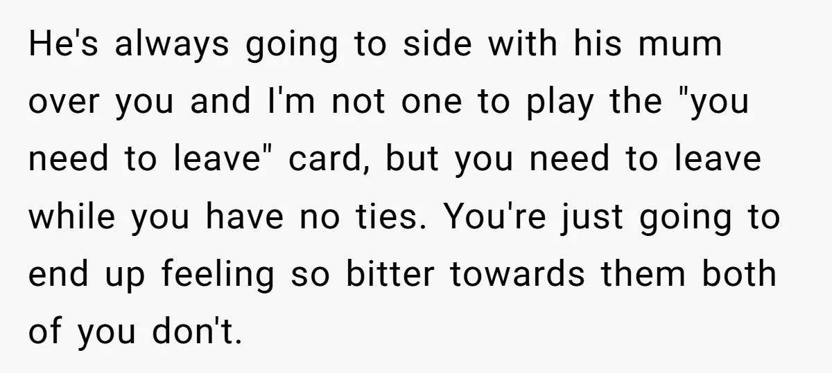 He's always going to side with his mum over you and I'm not one to play the "you need to leave" card, but you need to leave while you have...