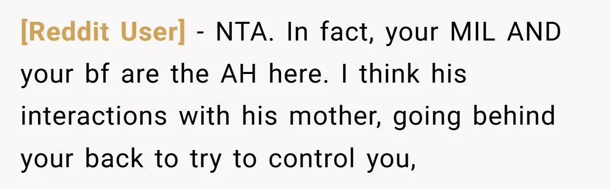 [Reddit User] − NTA. In fact, your MIL AND your bf are the AH here. I think his interactions with his mother, going behind your back to try to control...