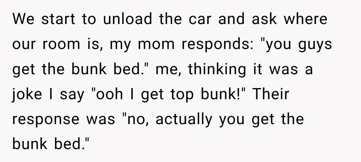 We start to unload the car and ask where our room is, my mom responds: "you guys get the bunk bed." me, thinking it was a joke I say "ooh...