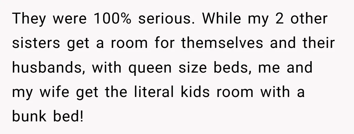 They were 100% serious. While my 2 other sisters get a room for themselves and their husbands, with queen size beds, me and my wife get the literal kids room...