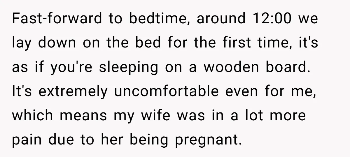 Fast-forward to bedtime, around 12:00 we lay down on the bed for the first time, it's as if you're sleeping on a wooden board. It's extremely uncomfortable even for me,...