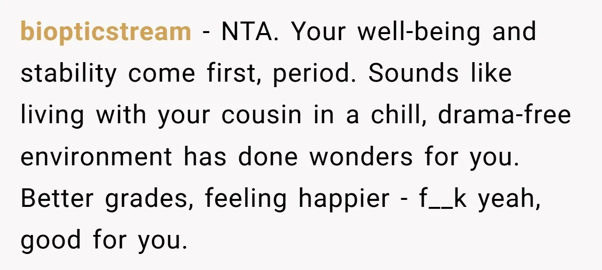 biopticstream − NTA. Your well-being and stability come first, period. Sounds like living with your cousin in a chill, drama-free environment has done wonders for you. Better grades, feeling happier...