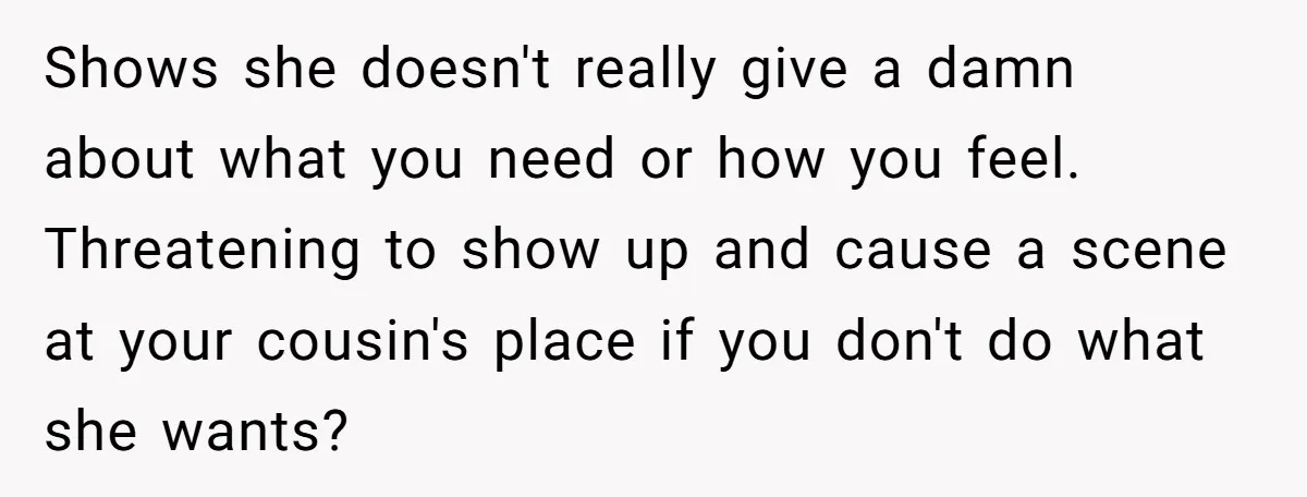 Shows she doesn't really give a damn about what you need or how you feel. Threatening to show up and cause a scene at your cousin's place if you don't...