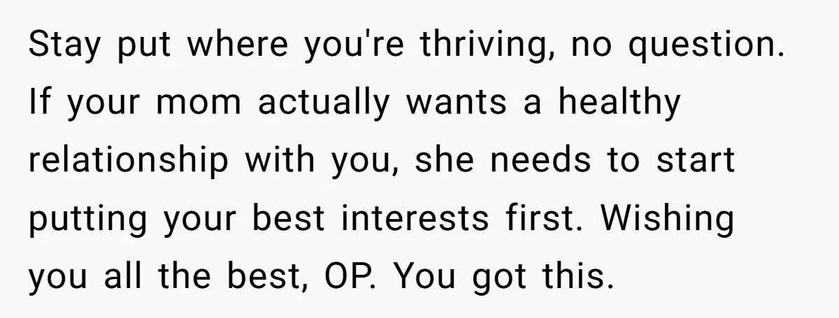 Stay put where you're thriving, no question. If your mom actually wants a healthy relationship with you, she needs to start putting your best interests first. Wishing you all the...