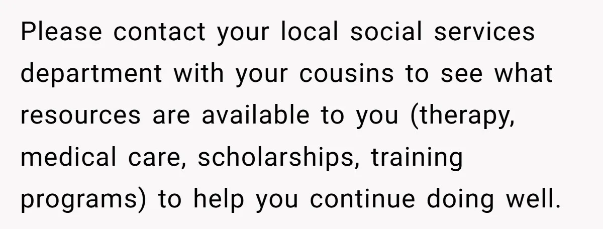 Please contact your local social services department with your cousins to see what resources are available to you (therapy, medical care, scholarships, training programs) to help you continue doing well.
