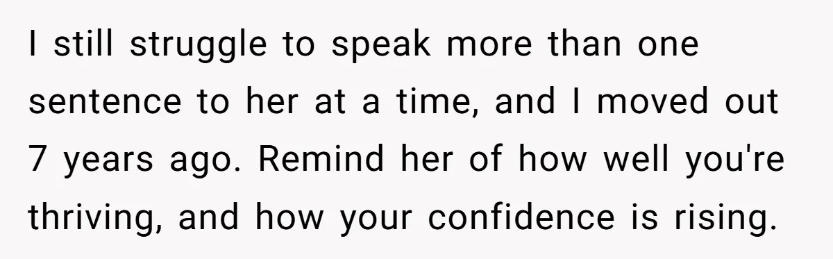 I still struggle to speak more than one sentence to her at a time, and I moved out 7 years ago. Remind her of how well you're thriving, and how...