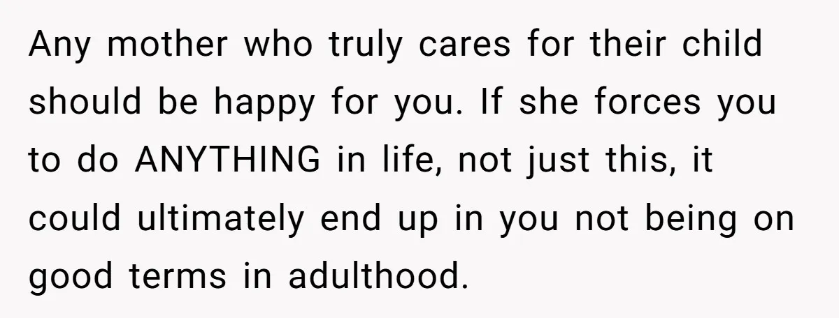 Any mother who truly cares for their child should be happy for you. If she forces you to do ANYTHING in life, not just this, it could ultimately end up...