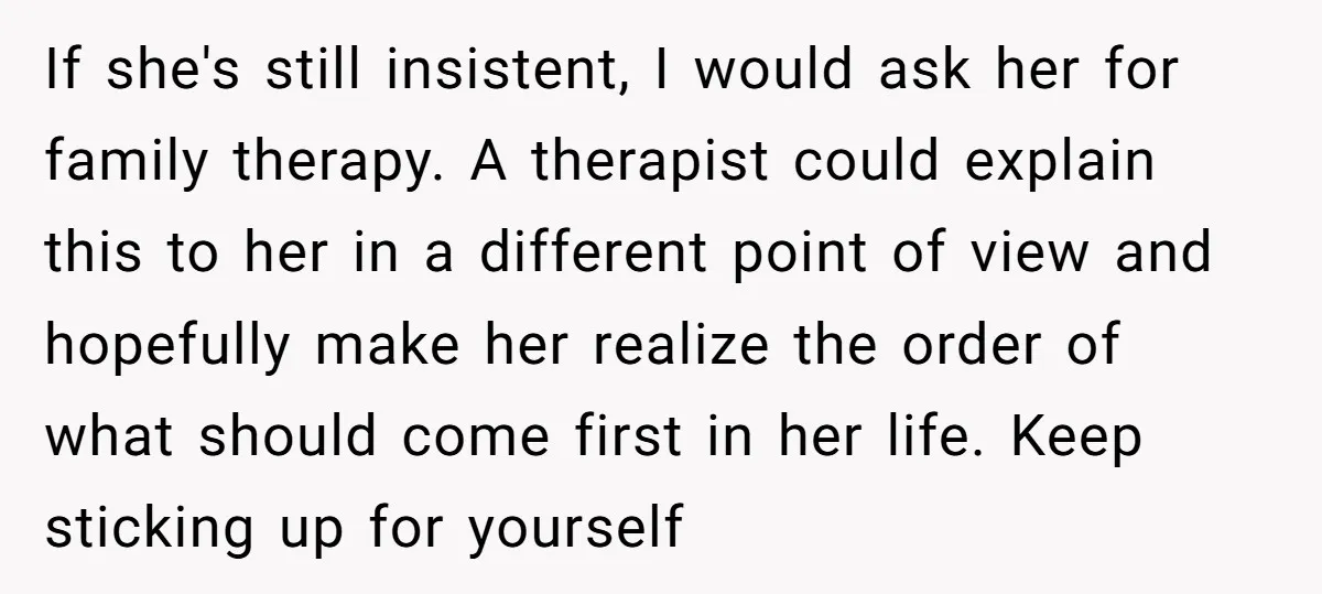 If she's still insistent, I would ask her for family therapy. A therapist could explain this to her in a different point of view and hopefully make her realize the...
