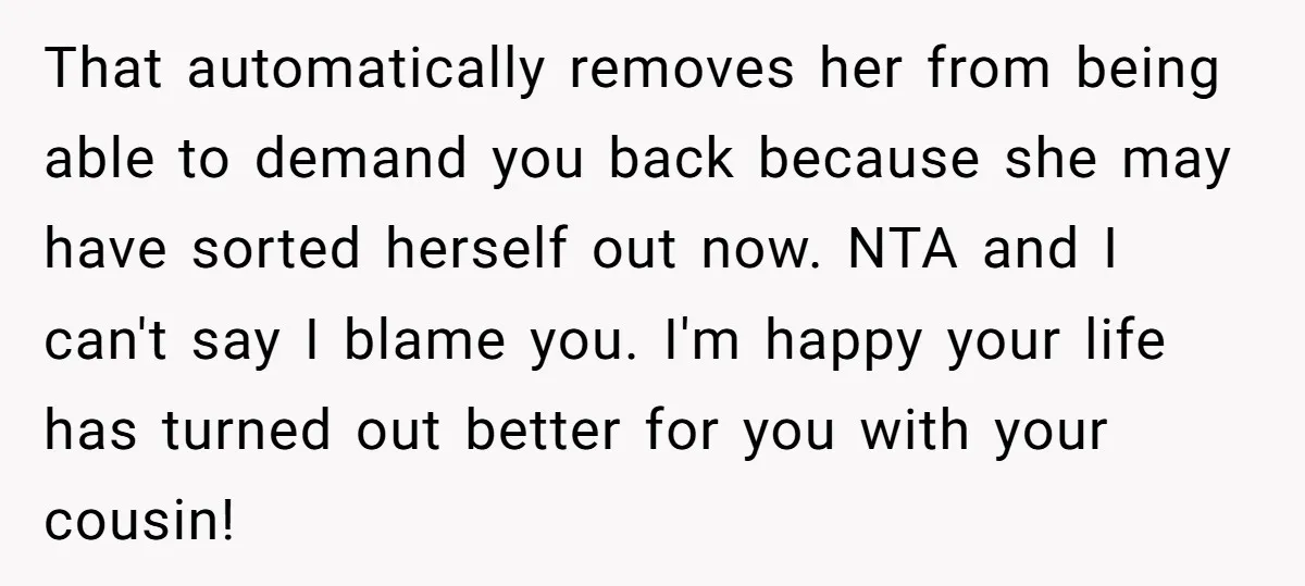That automatically removes her from being able to demand you back because she may have sorted herself out now. NTA and I can't say I blame you. I'm happy your...