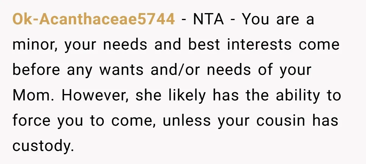 Ok-Acanthaceae5744 − NTA - You are a minor, your needs and best interests come before any wants and/or needs of your Mom. However, she likely has the ability to force...