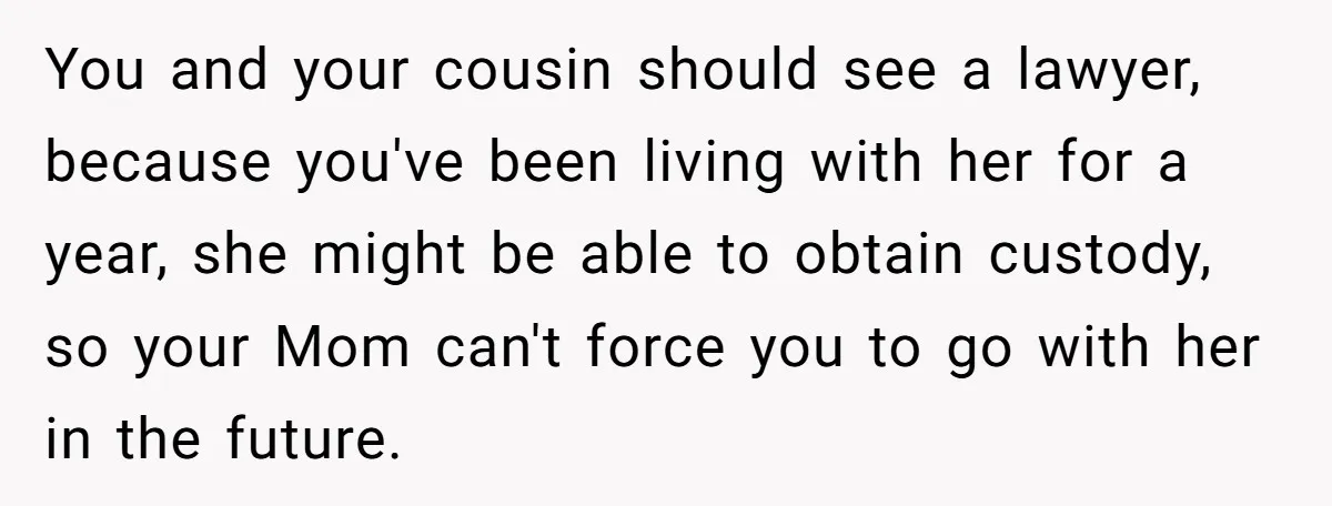 You and your cousin should see a lawyer, because you've been living with her for a year, she might be able to obtain custody, so your Mom can't force you...
