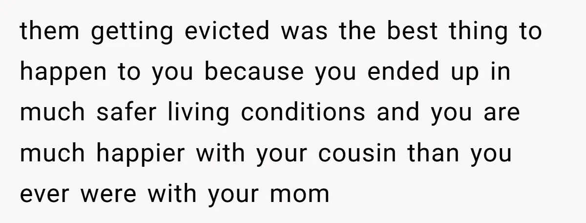 them getting evicted was the best thing to happen to you because you ended up in much safer living conditions and you are much happier with your cousin than you...