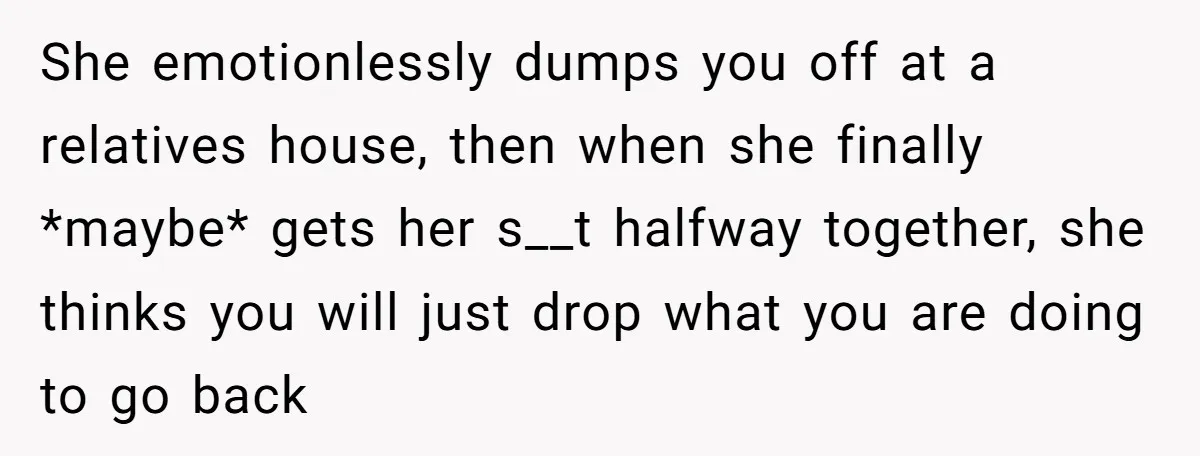She emotionlessly dumps you off at a relatives house, then when she finally *maybe* gets her s__t halfway together, she thinks you will just drop what you are doing to...