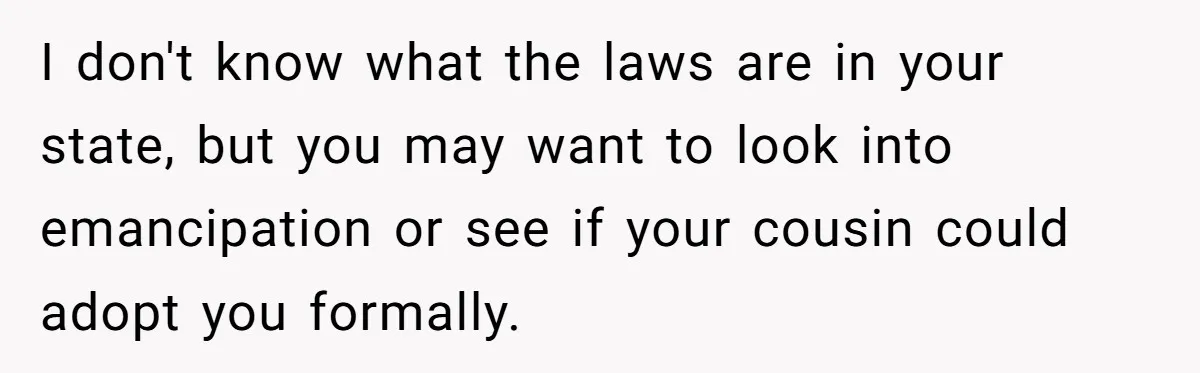 I don't know what the laws are in your state, but you may want to look into emancipation or see if your cousin could adopt you formally.