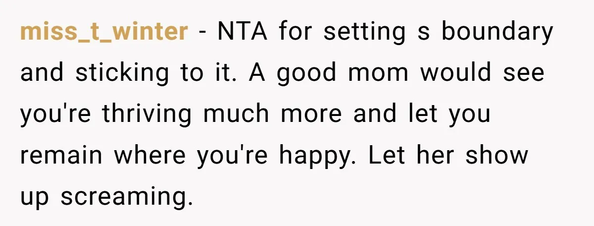 miss_t_winter − NTA for setting s boundary and sticking to it. A good mom would see you're thriving much more and let you remain where you're happy. Let her show...