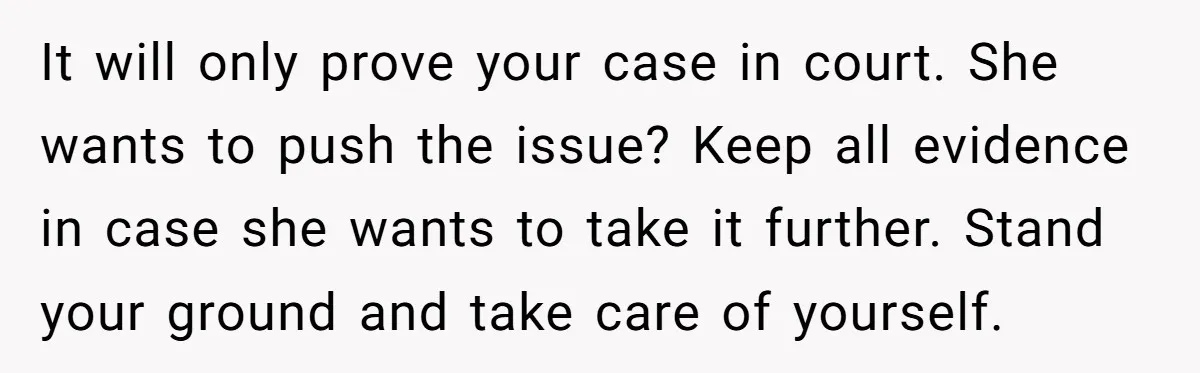 It will only prove your case in court. She wants to push the issue? Keep all evidence in case she wants to take it further. Stand your ground and take...