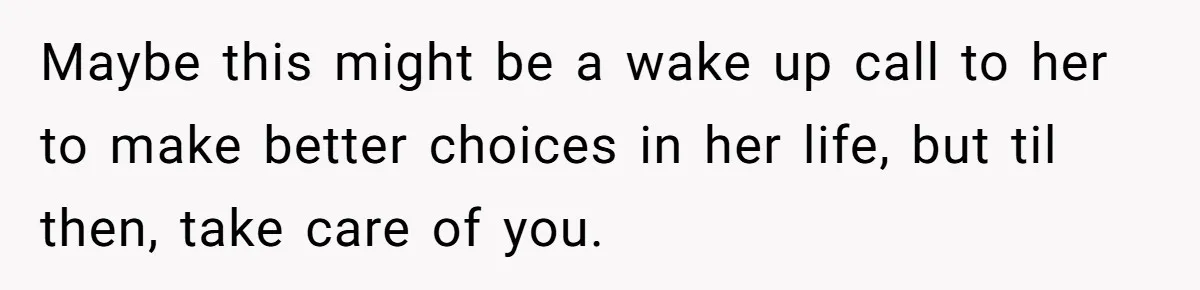 Maybe this might be a wake up call to her to make better choices in her life, but til then, take care of you.