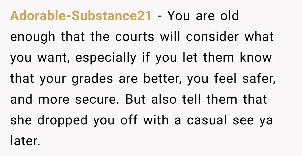 Adorable-Substance21 − You are old enough that the courts will consider what you want, especially if you let them know that your grades are better, you feel safer, and more...