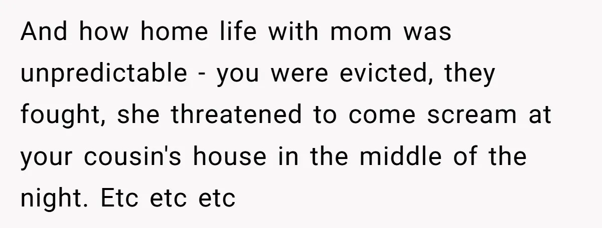 And how home life with mom was unpredictable - you were evicted, they fought, she threatened to come scream at your cousin's house in the middle of the night. Etc...