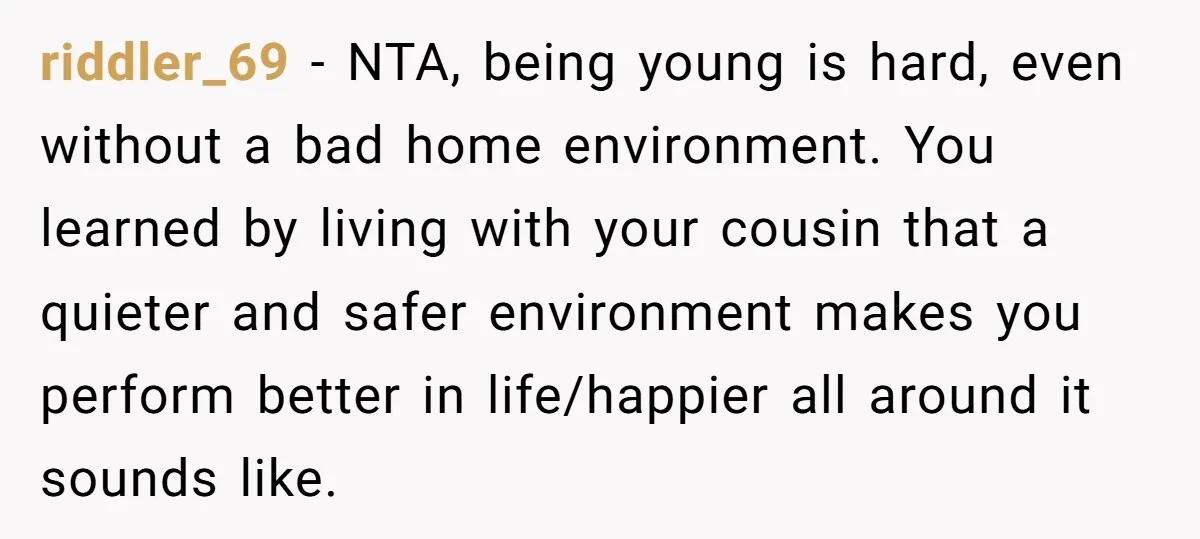 riddler_69 − NTA, being young is hard, even without a bad home environment. You learned by living with your cousin that a quieter and safer environment makes you perform better...