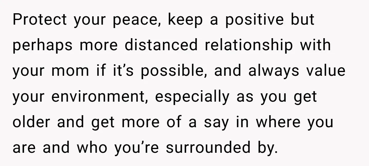 Protect your peace, keep a positive but perhaps more distanced relationship with your mom if it’s possible, and always value your environment, especially as you get older and get more...