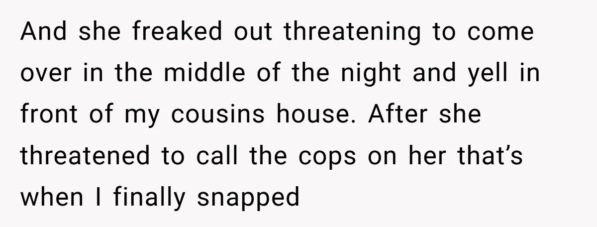 And she freaked out threatening to come over in the middle of the night and yell in front of my cousins house. After she threatened to call the cops on...