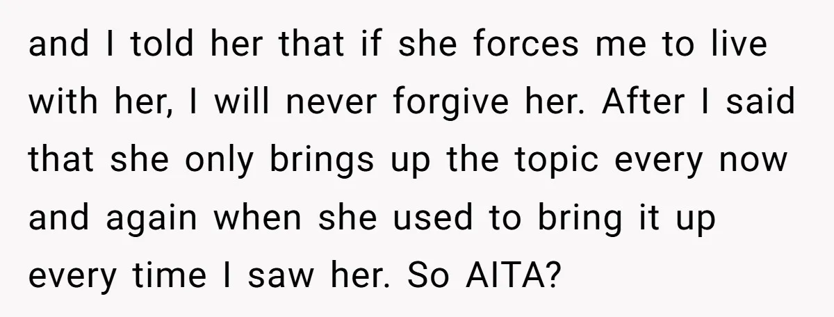and I told her that if she forces me to live with her, I will never forgive her. After I said that she only brings up the topic every now...