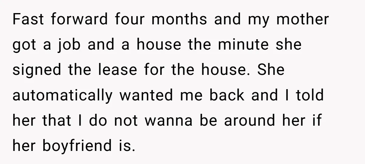 Fast forward four months and my mother got a job and a house the minute she signed the lease for the house. She automatically wanted me back and I told...
