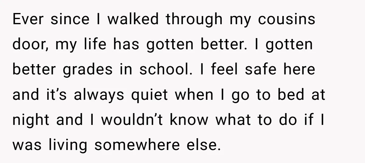 Ever since I walked through my cousins door, my life has gotten better. I gotten better grades in school. I feel safe here and it’s always quiet when I go...
