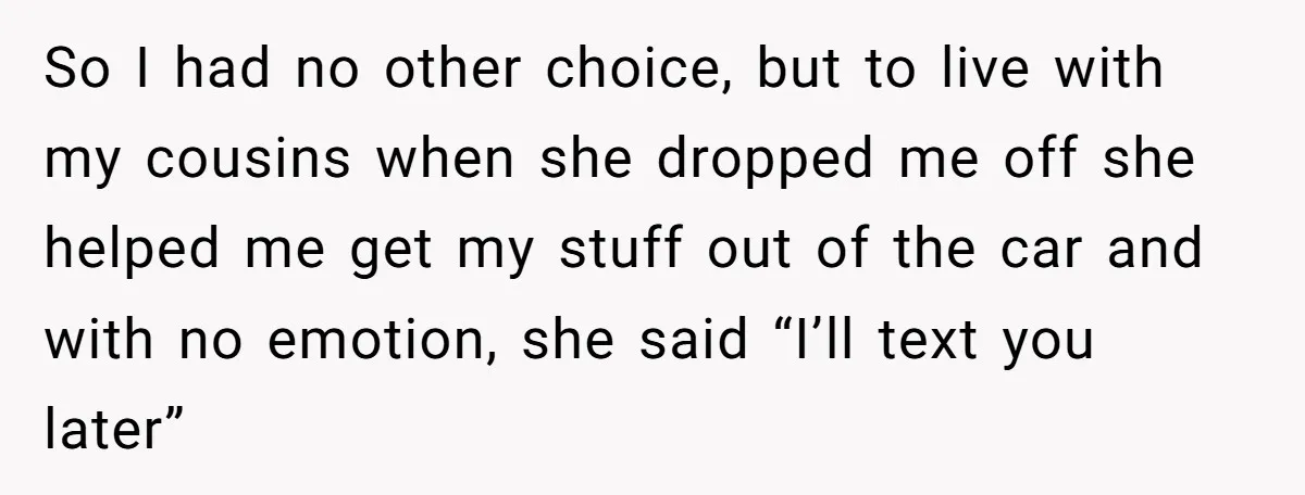 So I had no other choice, but to live with my cousins when she dropped me off she helped me get my stuff out of the car and with no...