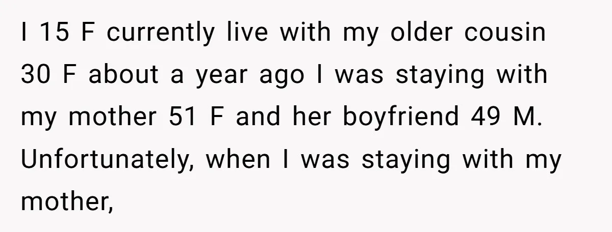 I 15 F currently live with my older cousin 30 F about a year ago I was staying with my mother 51 F and her boyfriend 49 M. Unfortunately, when...