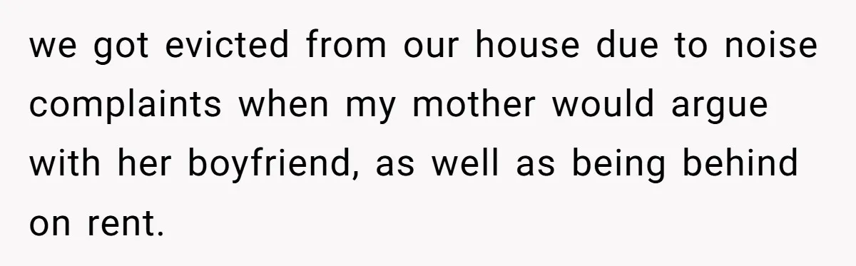 we got evicted from our house due to noise complaints when my mother would argue with her boyfriend, as well as being behind on rent.