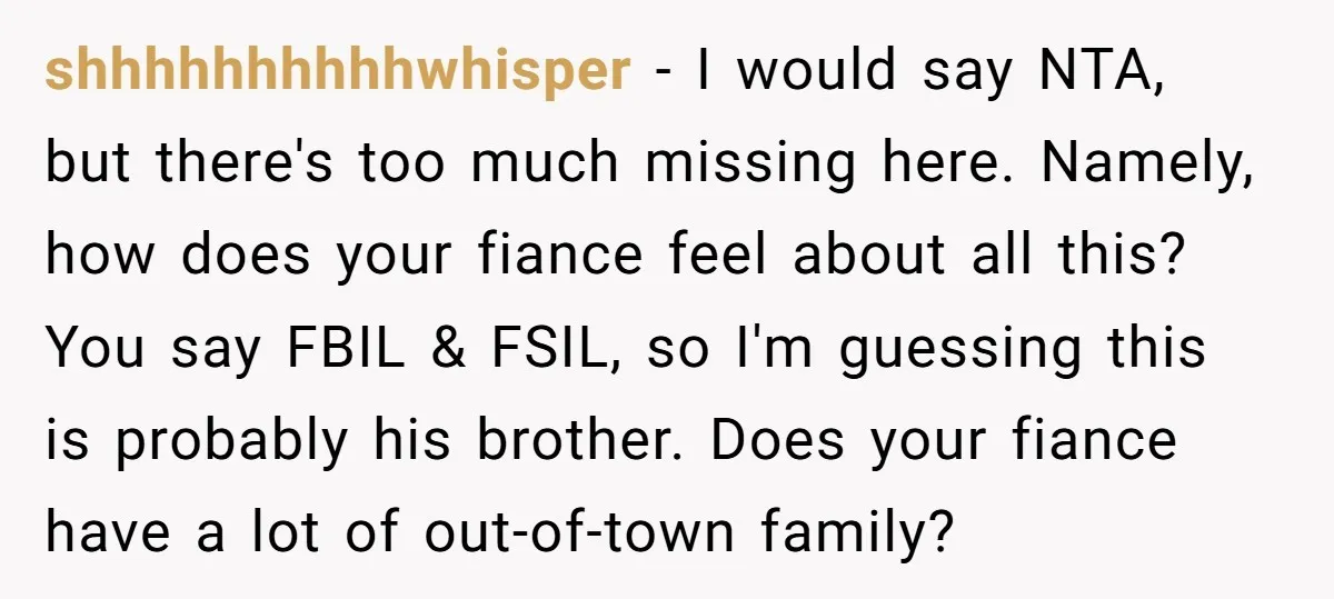 shhhhhhhhhhwhisper - I would say NTA, but there's too much missing here. Namely, how does your fiance feel about all this? You say FBIL & FSIL, so I'm guessing this...