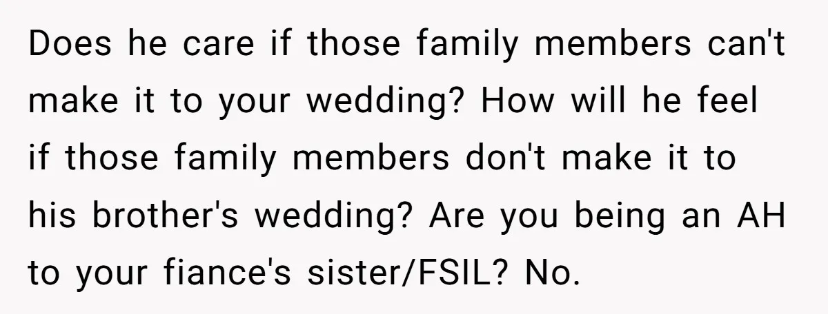 Does he care if those family members can't make it to your wedding? How will he feel if those family members don't make it to his brother's wedding? Are you...
