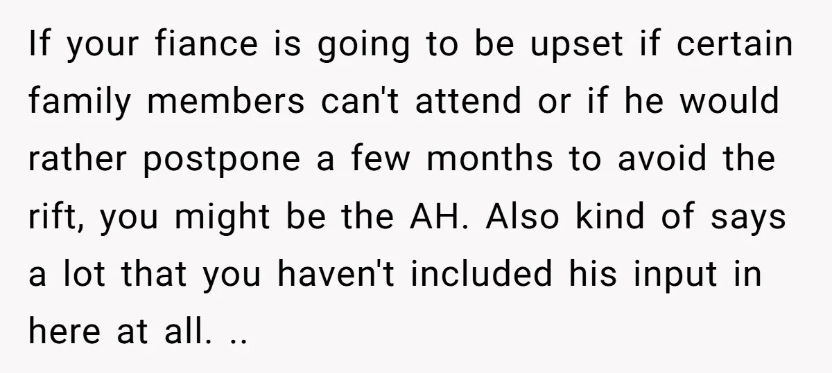 If your fiance is going to be upset if certain family members can't attend or if he would rather postpone a few months to avoid the rift, you might be...