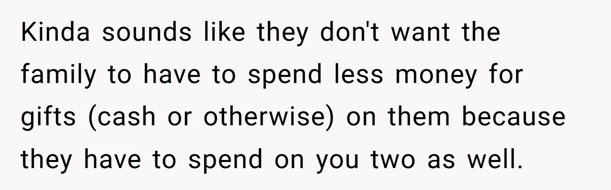 Kinda sounds like they don't want the family to have to spend less money for gifts (cash or otherwise) on them because they have to spend on you two as...