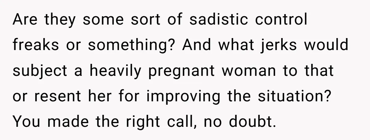 Are they some sort of sadistic control freaks or something? And what jerks would subject a heavily pregnant woman to that or resent her for improving the situation? You made...