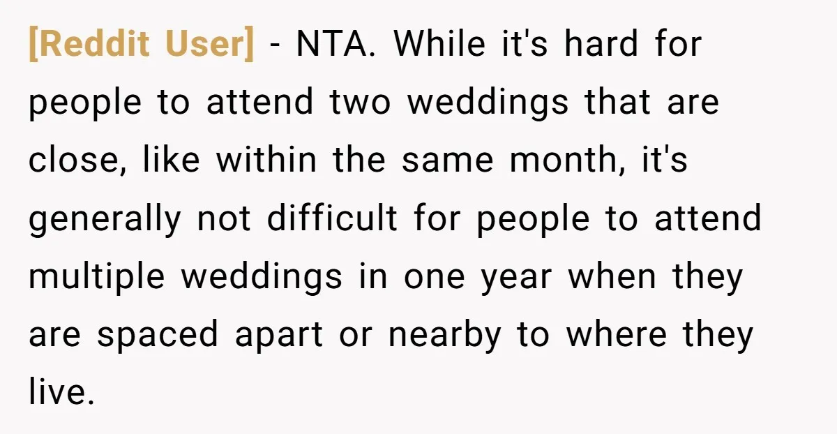 [Reddit User] - NTA. While it's hard for people to attend two weddings that are close, like within the same month, it's generally not difficult for people to attend multiple...